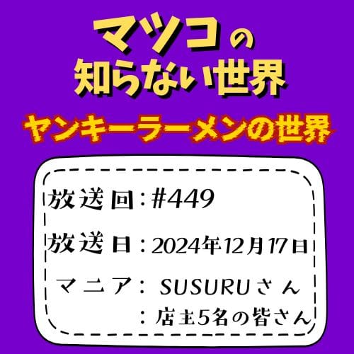 マツコの知らない世界
「ヤンキーラーメンの世界」
放送回：#449
放送日：2024年12月17日
マニア：SUSURUさん・店主5名の皆さん